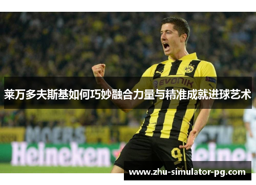 莱万多夫斯基如何巧妙融合力量与精准成就进球艺术