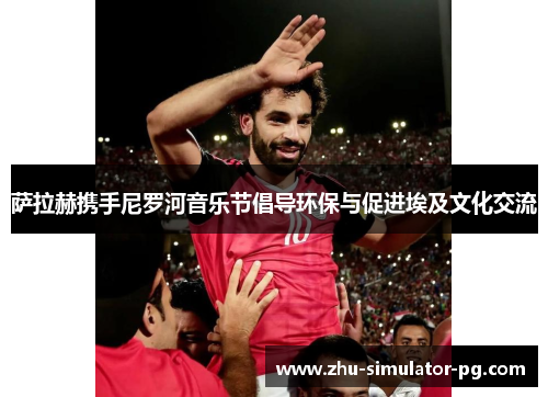 萨拉赫携手尼罗河音乐节倡导环保与促进埃及文化交流 萨拉赫携手尼罗河音乐节倡导环保与促进埃及文化交流