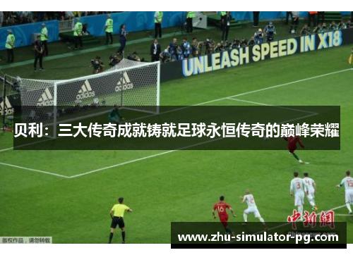 贝利：三大传奇成就铸就足球永恒传奇的巅峰荣耀