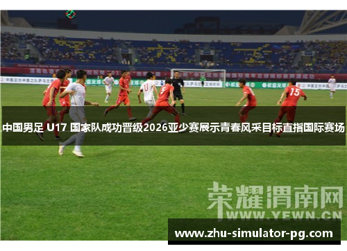 中国男足 U17 国家队成功晋级2026亚少赛展示青春风采目标直指国际赛场