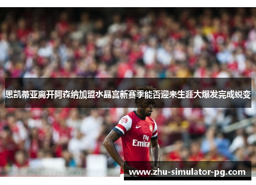 恩凯蒂亚离开阿森纳加盟水晶宫新赛季能否迎来生涯大爆发完成蜕变