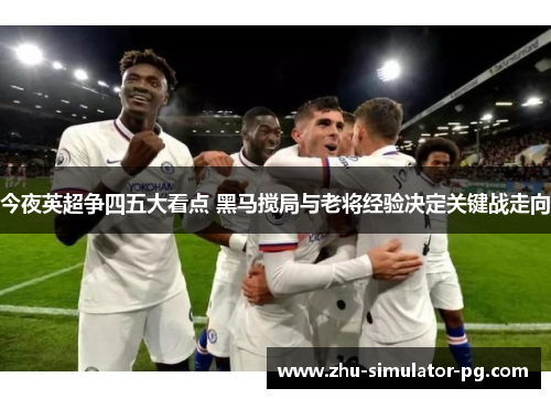 今夜英超争四五大看点 黑马搅局与老将经验决定关键战走向